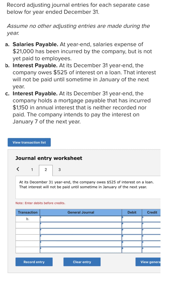 Record adjusting journal entries for each separate case
below for year ended December 31.
Assume no other adjusting entries are made during the
уear.
a. Salaries Payable. At year-end, salaries expense of
$21,000 has been incurred by the company, but is not
yet paid to employees.
b. Interest Payable. At its December 31 year-end, the
company owes $525 of interest on a loan. That interest
will not be paid until sometime in January of the next
year.
c. Interest Payable. At its December 31 year-end, the
company holds a mortgage payable that has incurred
$1,150 in annual interest that is neither recorded nor
paid. The company intends to pay the interest on
January 7 of the next year.
View transaction list
Journal entry worksheet
2
3
At its December 31 year-end, the company owes $525 of interest on a loan.
That interest will not be paid until sometime in January of the next year.
Note: Enter debits before credits.
Transaction
General Journal
Debit
Credit
b.
Record entry
Clear entry
View genera
