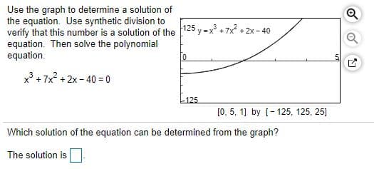 Use the graph to determine a solution of
the equation. Use synthetic division to
verify that this number is a solution of the 125 y = x° + 7x2 +2x - 40
equation. Then solve the polynomial
equation.
x + 7x? + 2x - 40 = 0
L125
[0, 5, 1] by [-125, 125, 25]
Which solution of the equation can be determined from the graph?
The solution is
