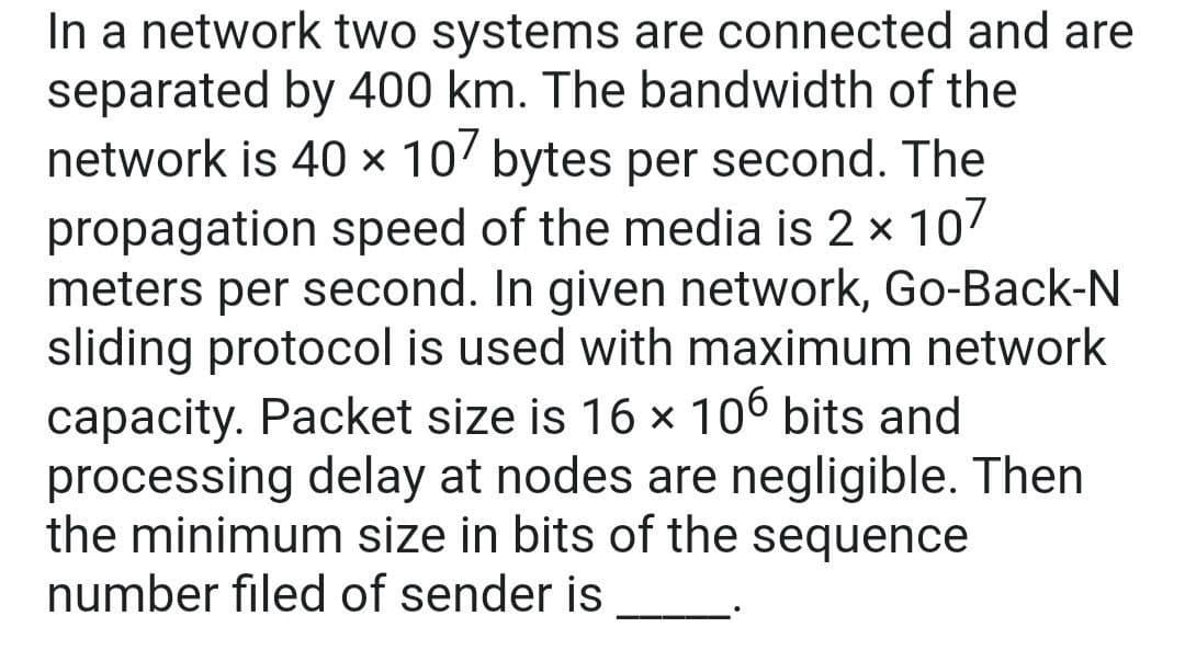 In a network two systems are connected and are
separated by 400 km. The bandwidth of the
network is 40 × 10' bytes per second. The
propagation speed of the media is 2 x 107
meters per second. In given network, Go-Back-N
sliding protocol is used with maximum network
capacity. Packet size is 16 x 106 bits and
processing delay at nodes are negligible. Then
the minimum size in bits of the sequence
number filed of sender is
