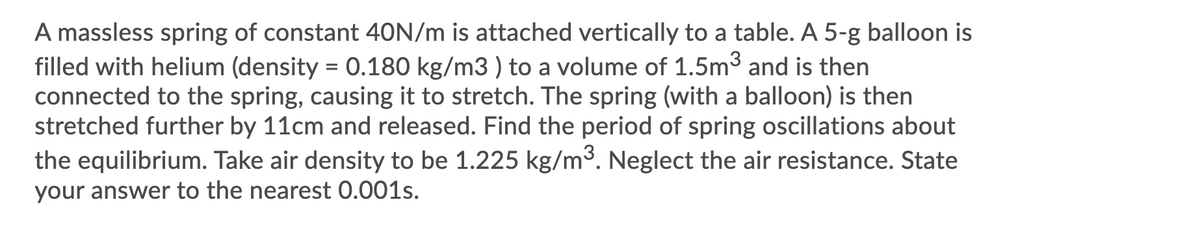 A massless spring of constant 40N/m is attached vertically to a table. A 5-g balloon is
filled with helium (density = 0.180 kg/m3 ) to a volume of 1.5m3 and is then
connected to the spring, causing it to stretch. The spring (with a balloon) is then
stretched further by 11cm and released. Find the period of spring oscillations about
the equilibrium. Take air density to be 1.225 kg/m³. Neglect the air resistance. State
your answer to the nearest 0.001s.
