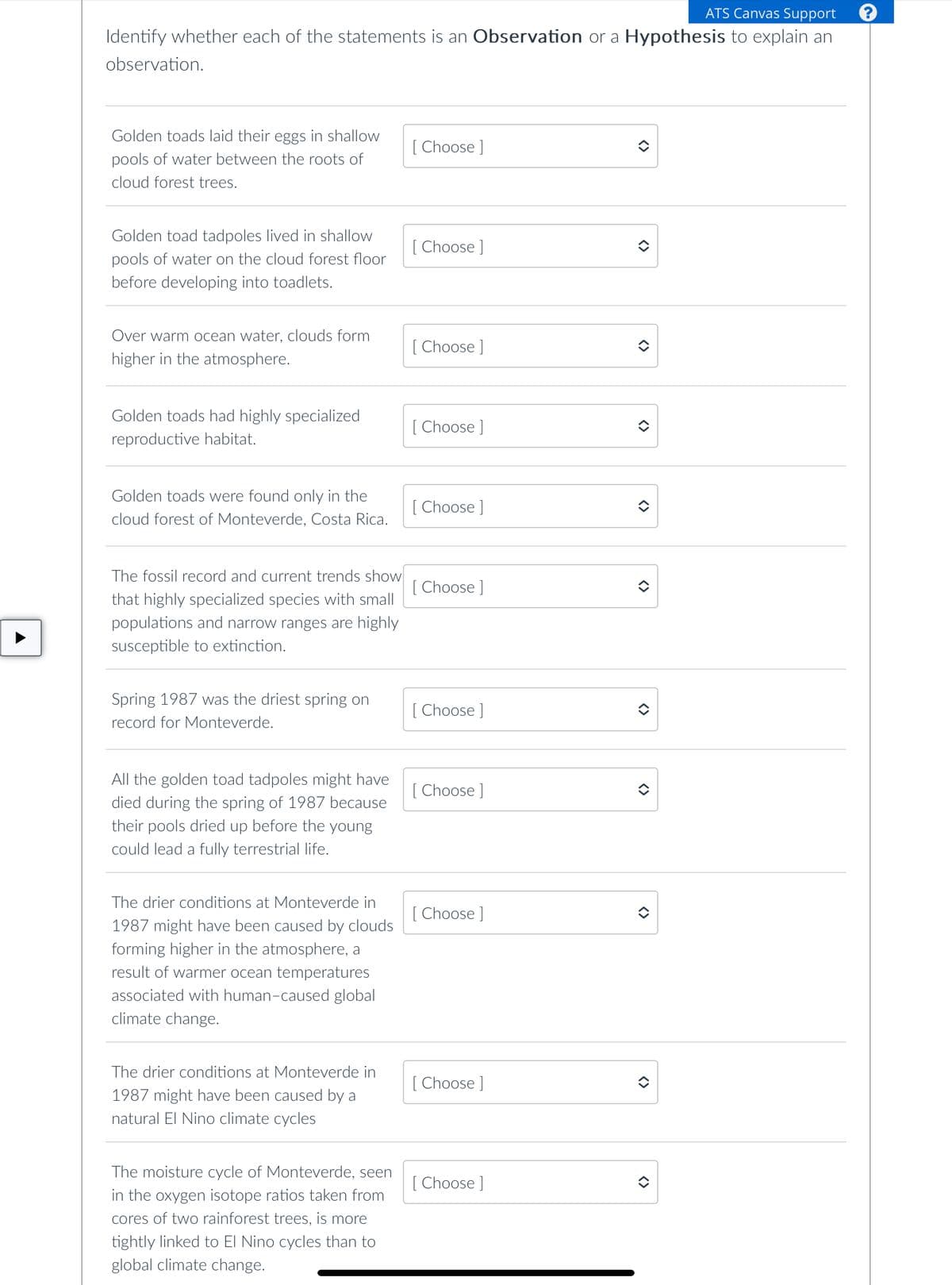 ATS Canvas Support
Identify whether each of the statements is an Observation or a Hypothesis to explain an
observation.
Golden toads laid their eggs in shallow
pools of water between the roots of
cloud forest trees.
Golden toad tadpoles lived in shallow
pools of water on the cloud forest floor
before developing into toadlets.
Over warm ocean water, clouds form
higher in the atmosphere.
Golden toads had highly specialized
reproductive habitat.
Golden toads were found only in the
cloud forest of Monteverde, Costa Rica.
The fossil record and current trends show
that highly specialized species with small
populations and narrow ranges are highly
susceptible to extinction.
Spring 1987 was the driest spring on
record for Monteverde.
All the golden toad tadpoles might have
died during the spring of 1987 because
their pools dried up before the young
could lead a fully terrestrial life.
The drier conditions at Monteverde in
1987 might have been caused by clouds
forming higher in the atmosphere, a
result of warmer ocean temperatures
associated with human-caused global
climate change.
The drier conditions at Monteverde in
1987 might have been caused by a
natural El Nino climate cycles
The moisture cycle of Monteverde, seen
in the oxygen isotope ratios taken from
cores of two rainforest trees, is more
tightly linked to El Nino cycles than to
global climate change.
[Choose ]
[Choose ]
[Choose ]
[Choose ]
[Choose ]
[Choose ]
[Choose ]
[Choose ]
Choose ]
[Choose ]
[Choose ]
<>
<>
<>
<>
<>
î
