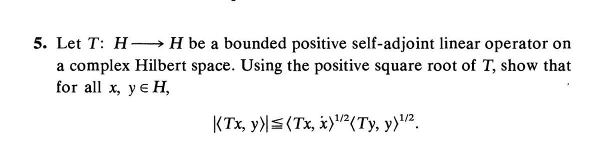 5. Let T: H →H be a bounded positive self-adjoint linear operator on
a complex Hilbert space. Using the positive square root of T, show that
for all x, y eH,
KTx, y)|<(Tx, x)'²(Ty, y)'².
