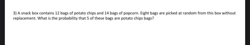3) A snack box contains 12 bags of potato chips and 14 bags of popcorn. Eight bags are picked at random from this box without
replacement. What is the probability that 5 of these bags are potato chips bags?
