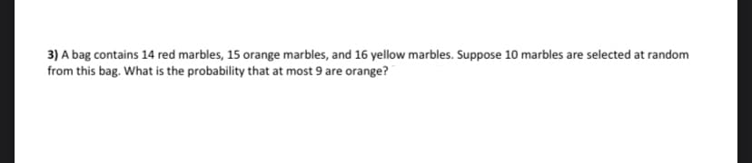 3) A bag contains 14 red marbles, 15 orange marbles, and 16 yellow marbles. Suppose 10 marbles are selected at random
from this bag. What is the probability that at most 9 are orange?