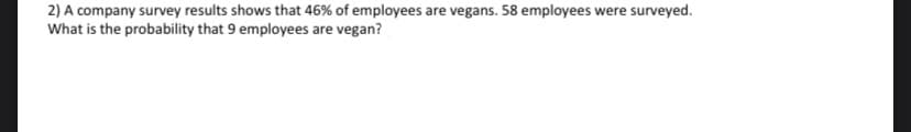 2) A company survey results shows that 46% of employees are vegans. 58 employees were surveyed.
What is the probability that 9 employees are vegan?