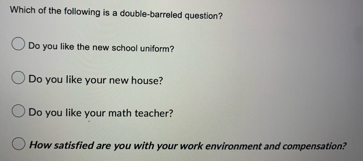 Which of the following is a double-barreled question?
Do you like the new school uniform?
Do you like your new house?
Do you like your math teacher?
How satisfied are you with your work environment and compensation?