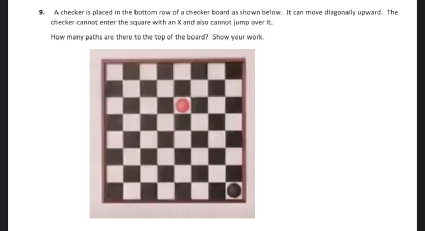 9. A checker is placed in the bottom row of a checker board as shown below. It can move diagonally upward. The
checker cannot enter the square with an X and also cannot jump over it.
How many paths are there to the top of the board? Show your work.