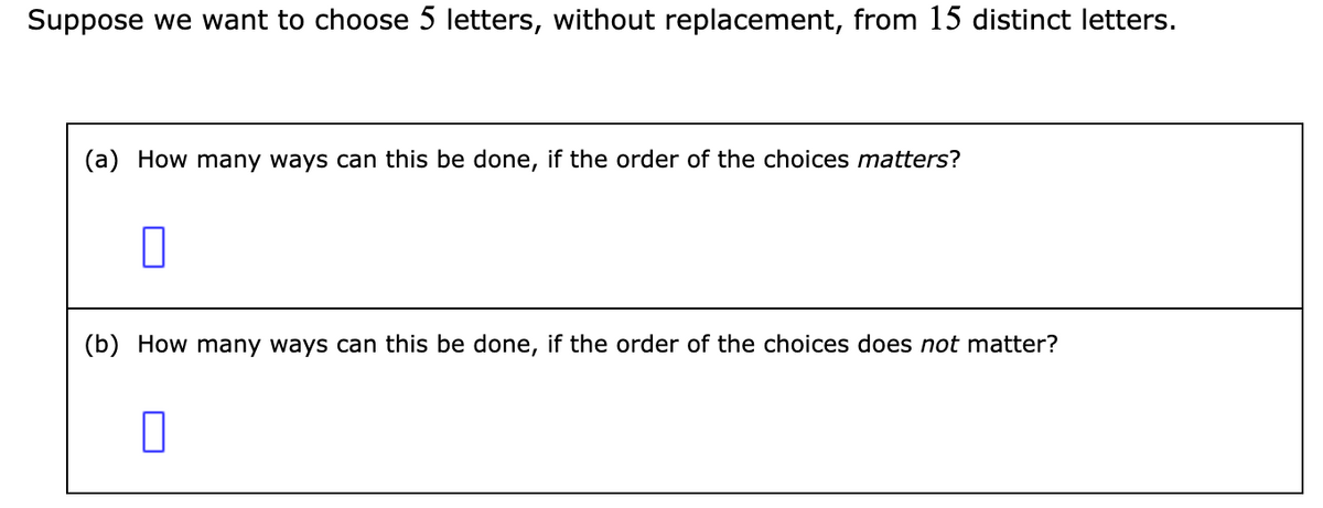 Suppose we want to choose 5 letters, without replacement, from 15 distinct letters.
(a) How many ways can this be done, if the order of the choices matters?
(b) How many ways can this be done, if the order of the choices does not matter?
0