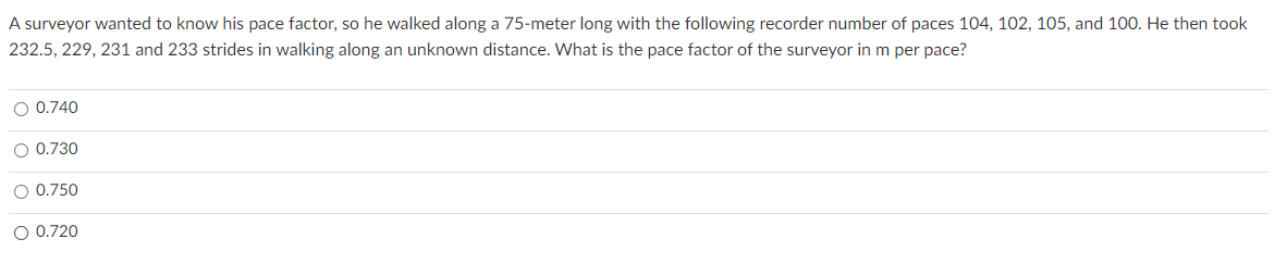 A surveyor wanted to know his pace factor, so he walked along a 75-meter long with the following recorder number of paces 104, 102, 105, and 100. He then took
232.5, 229, 231 and 233 strides in walking along an unknown distance. What is the pace factor of the surveyor in m per pace?
O 0.740
O 0.730
O 0.750
O 0.720
