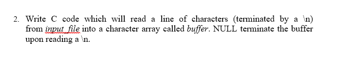 2. Write C code which will read a line of characters (terminated by a \n)
from input file into a character array called buffer. NULL terminate the buffer
upon reading a \n.
