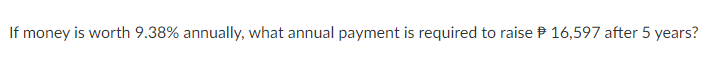 If money is worth 9.38% annually, what annual payment is required to raise P 16,597 after 5 years?
