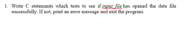 1. Write C statements which tests to see if input file has opened the data file
successfully. If not, print an error message and exit the program.
