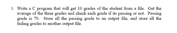 3. Write a C program that will get 10 grades of the student from a file. Get the
average of the three grades and check each grade if its passing or not. Passing
grade is 70. Store all the passing grade to an output file, and store all the
failing grades to another output file.
