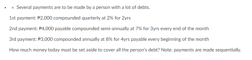 • Several payments are to be made by a person with a lot of debts.
1st payment: P2,000 compounded quarterly at 2% for 2yrs
2nd payment: P4,000 payable compounded semi-annually at 7% for 3yrs every end of the month
3rd payment: P3,000 compounded annually at 8% for 4yrs payable every beginning of the month
How much money today must be set aside to cover all the person's debt? Note: payments are made sequentially.
