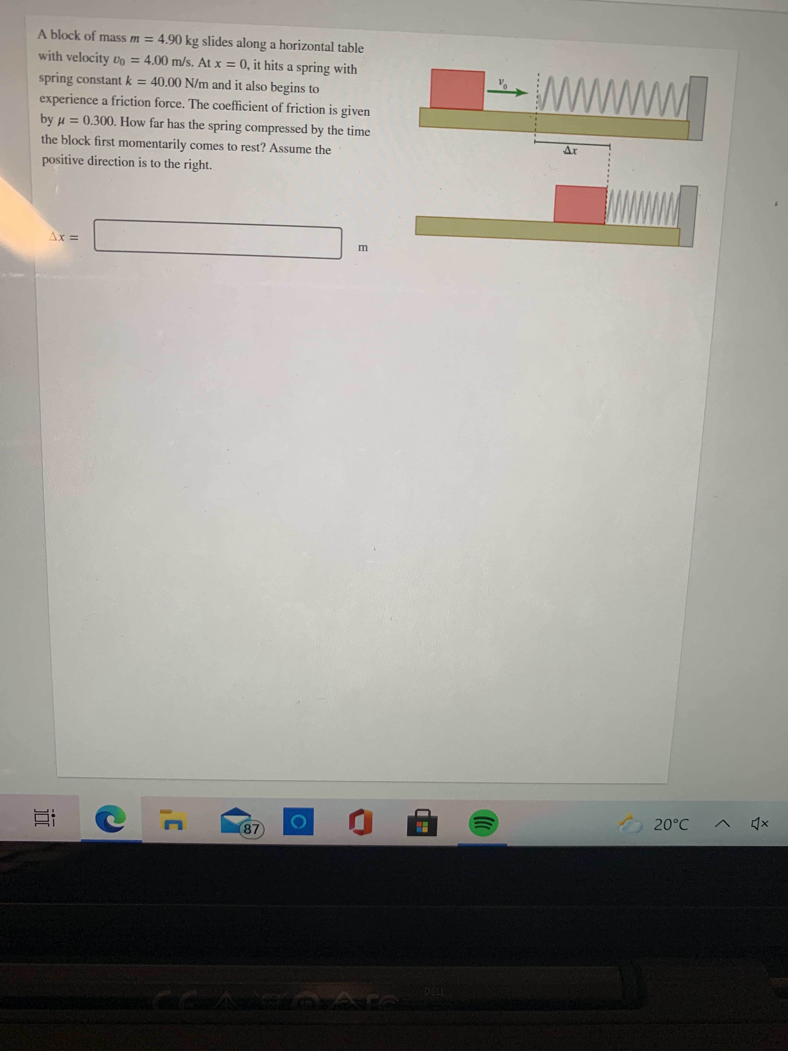 A block of mass m = 4.90 kg slides along a horizontal table
with velocity vo = 4.00 m/s. AAt x = 0, it hits a spring with
%3D
www
spring constant k = 40.00 N/m and it also begins to
experience a friction force. The coefficient of friction is given
by u = 0.300. How far has the spring compressed by the time
the block first momentarily comes to rest? Assume the
positive direction is to the right.
%3D
= XV
87
730
