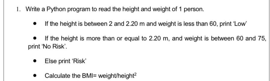 1. Write a Python program to read the height and weight of 1 person.
If the height is between 2 and 2.20 m and weight is less than 60, print 'Low'
If the height is more than or equal to 2.20 m, and weight is between 60 and 75,
print 'No Risk'.
Else print 'Risk'
Calculate the BMI= weight/height?
