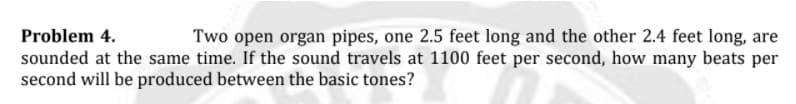 Problem 4.
Two open organ pipes, one 2.5 feet long and the other 2.4 feet long, are
sounded at the same time. If the sound travels at 1100 feet per second, how many beats per
second will be produced between the basic tones?
