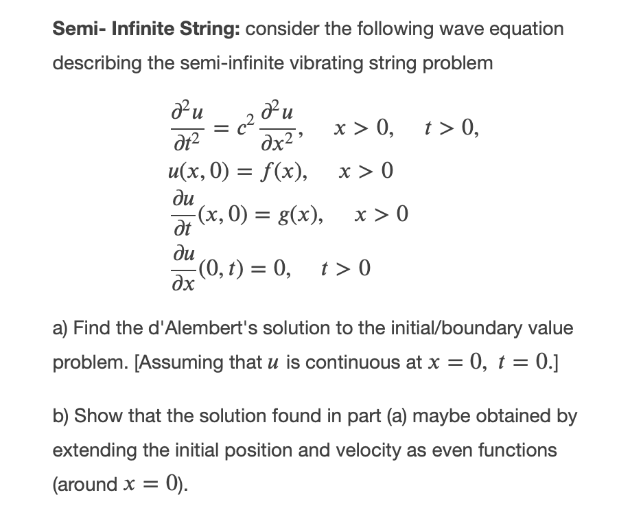 Semi- Infinite String: consider the following wave equation
describing the semi-infinite vibrating string problem
х> 0, t> 0,
dx2
u(x,0) = f(x),
x > 0
ди
(x, 0) = g(x), x > 0
dt
ди
(0, t) = 0,
t > 0
dx
a) Find the d'Alembert's solution to the initial/boundary value
problem. [Assuming that u is continuous at x = 0, t = 0.]
b) Show that the solution found in part (a) maybe obtained by
extending the initial position and velocity as even functions
(around x = 0).
