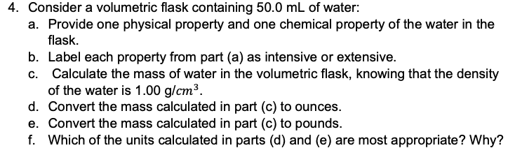 4. Consider a volumetric flask containing 50.0 mL of water:
a. Provide one physical property and one chemical property of the water in the
flask.
b. Label each property from part (a) as intensive or extensive.
c. Calculate the mass of water in the volumetric flask, knowing that the density
of the water is 1.00 g/cm³.
d. Convert the mass calculated in part (c) to ounces.
e. Convert the mass calculated in part (c) to pounds.
f. Which of the units calculated in parts (d) and (e) are most appropriate? Why?
