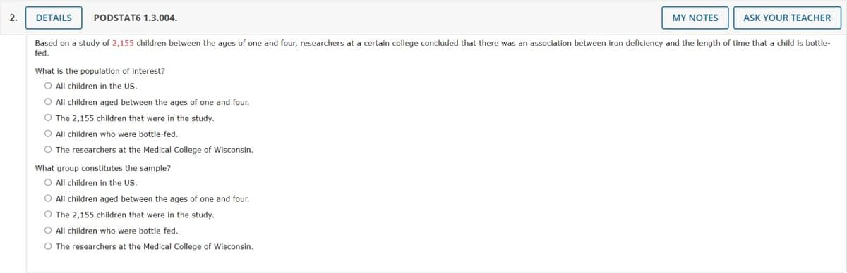 2.
DETAILS
PODSTAT6 1.3.004.
MY NOTES
What group constitutes the sample?
O All children in the US.
O All children aged between the ages of one and four.
O The 2,155 children that were in the study.
O All children who were bottle-fed.
O The researchers at the Medical College of Wisconsin.
ASK YOUR TEACHER
Based on a study of 2,155 children between the ages of one and four, researchers at a certain college concluded that there was an association between iron deficiency and the length of time that a child is bottle-
fed.
What is the population of interest?
O All children in the US.
O All children aged between the ages of one and four.
O The 2,155 children that were in the study.
O All children who were bottle-fed.
O The researchers at the Medical College of Wisconsin.