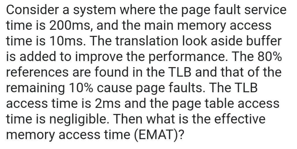 Consider a system where the page fault service
time is 200ms, and the main memory access
time is 10ms. The translation look aside buffer
is added to improve the performance. The 80%
references are found in the TLB and that of the
remaining 10% cause page faults. The TLB
access time is 2ms and the page table access
time is negligible. Then what is the effective
memory access time (EMAT)?