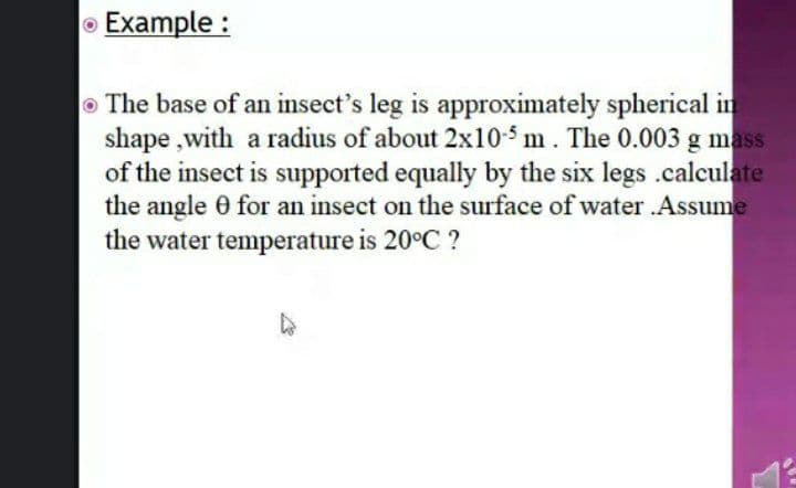 O Example :
o The base of an insect's leg is approximately spherical in
shape ,with a radius of about 2x10-5 m. The 0.003 g mass
of the insect is supported equally by the six legs .calculate
the angle 0 for an insect on the surface of water .Assume
the water temperature is 20°C ?
