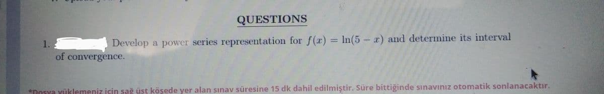 QUESTIONS
Develop a power series representation for f(x)
In(5- x) and determine its interval
1.
of convergence.
*Desya Yüklemeniz için sağ üst köşede yer alan sınav süresine 15 dk dahil edilmiştir. Süre bittiginde sSınavinız otomatik sonlanacaktır.
