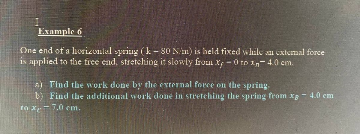 I
Example 6
One end of a horizontal spring (k = 80 N/m) is held fixed while an external force
is applied to the free end, stretching it slowly from x, = 0 to Xg= 4.0 cm.
%3D
a) Find the work done by the external force on the spring.
b) Find the additional work done in stretching the spring from xg
4.0 cm
to xc = 7.0 cm.
