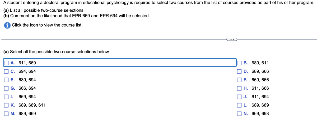 A student entering a doctoral program in educational psychology is required to select two courses from the list of courses provided as part of his or her
program.
(a) List all possible two-course selections.
(b) Comment on the likelihood that EPR 669 and EPR 694 will be selected.
Click the icon to view the course list.
(a) Select all the possible two-course selections below.
A. 611, 669
B. 689, 611
D.
C. 694, 694
689, 666
E. 689, 694
F.
669, 666
G. 666, 694
H.
611, 666
1.
669, 694
J.
611, 694
K. 689, 689, 611
L. 689, 689
M. 689, 669
N.
669,693