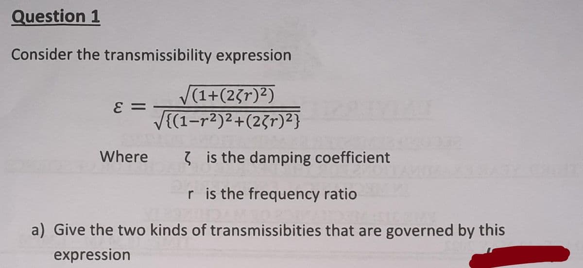 Question 1
Consider the transmissibility expression
ε =
√(1+(23r)²)
√(1-r²)²+(23r)²}
Where
is the damping coefficient
r is the frequency ratio
a) Give the two kinds of transmissibities that are governed by this
expression