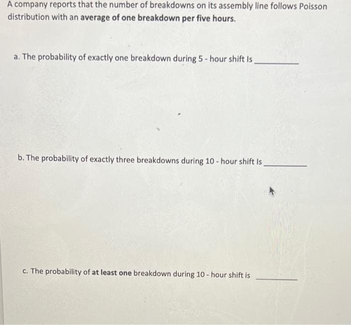 A company reports that the number of breakdowns on its assembly line follows Poisson
distribution with an average of one breakdown per five hours.
a. The probability of exactly one breakdown during 5-hour shift Is
b. The probability of exactly three breakdowns during 10-hour shift Is.
c. The probability of at least one breakdown during 10-hour shift is