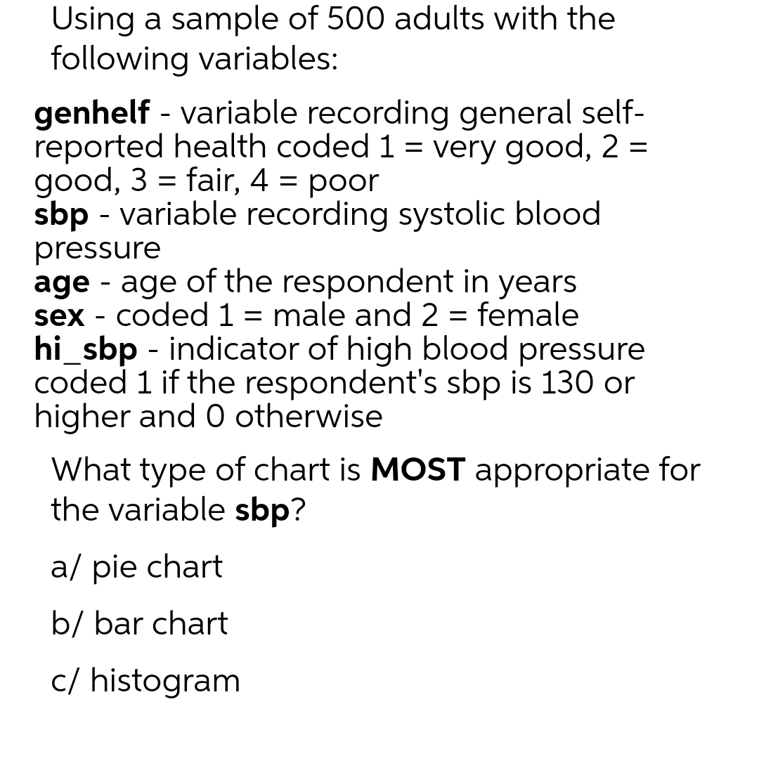 Using a sample of 500 adults with the
following variables:
genhelf - variable recording general self-
reported health coded 1 = very good, 2 =
good, 3 = fair, 4 = poor
sbp - variable recording systolic blood
pressure
-
age - age of the respondent in years
sex coded 1 = male and 2 = female
hi_sbp - indicator of high blood pressure
coded 1 if the respondent's sbp is 130 or
higher and 0 otherwise
What type of chart is MOST appropriate for
the variable sbp?
a/ pie chart
b/ bar chart
c/ histogram