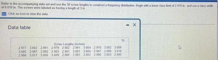 Refer to the accompanying data set and use the 30 screw lengths to construct a frequency distribution. Begin with a lower class limit of 2.970 in, and use a class width
of 0.010 in The screws were labeled as having a length of 3 in
Click on icon to view the data
-X
Data table
Screw Lengths (inches)
2.977 3,002 2.991 2.979 2.982 2.991 3.004 2978 3.002 3.009
3.005 2.997 2.992 2.983 2.991 3.001 3.006 2.987 2.994 3.014
2.998 3.011 3.005 3.009 2.986 2.981 3.002 2.986 3.003 2.993
n