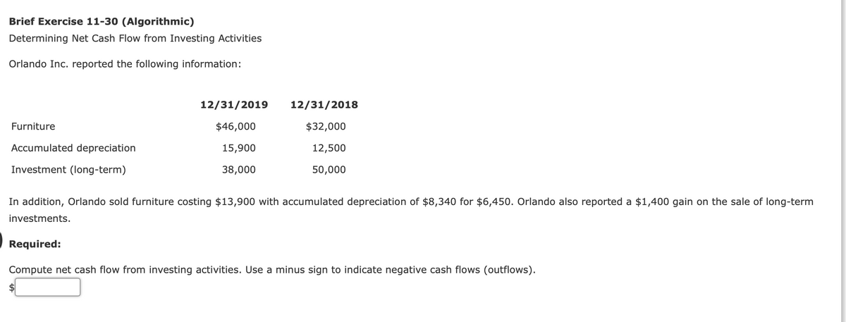 Brief Exercise 11-30 (Algorithmic)
Determining Net Cash Flow from Investing Activities
Orlando Inc. reported the following information:
12/31/2019
12/31/2018
Furniture
$46,000
$32,000
Accumulated depreciation
15,900
12,500
Investment (Iong-term)
38,000
50,000
In addition, Orlando sold furniture costing $13,900 with accumulated depreciation of $8,340 for $6,450. Orlando also reported a $1,400 gain on the sale of long-term
investments.
Required:
Compute net cash flow from investing activities. Use a minus sign to indicate negative cash flows (outflows).
