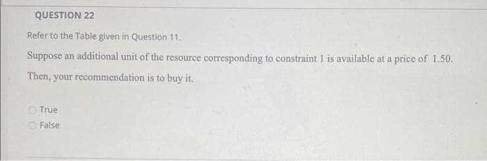 QUESTION 22
Refer to the Table given in Question 11.
Suppose an additional unit of the resource corresponding to constraint 1 is available at a price of 1.50.
Then, your recommendation is to buy it.
O True
O False

