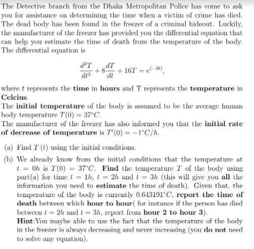 The Detective branch from the Dhaka Metropolitan Police has come to ask
you for assistance on determining the time when a victim of crime has died.
The dead body has been found in the freezer of a criminal hideout. Luckily,
the manufacturer of the freezer has provided you the differential equation that
can help you estimate the time of death from the temperature of the body.
The differential equation is
IP
+ 167 = e(-34),
dt
+8
where t represents the time in hours and T represents the temperature in
Celcius.
The initial temperature of the body is assumed to be the average human
body temperature T(0) = 37°C.
The manufacturer of the freezer has also informed you that the initial rate
of decrease of temperature is T'(0) = -1°C/h.
(a) Find T (t) using the initial conditions.
(b) We already know from the initial conditions that the temperature at
l = Oh is T(0) = 37°C. Find the temperature T of the body using
part (a) for time t = lh, l = 2h and l = 3h (this will give you all the
information you need to estimate the time of death). Given that, the
temperature of the body is currently 0.643191°C, report the time of
death between which hour to hour( for instance if the person has died
between ( = 2h and t = 3h, report from hour 2 to hour 3).
Hint:You maybe able to use the fact that the temperature of the body
in the freezer is always decreasing and never increasing (you do not need
to solve any equation).
