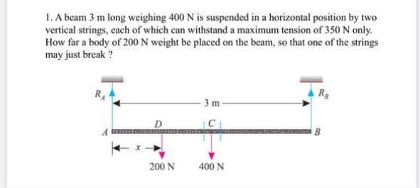 1. A beam 3 m long weighing 400 N is suspended in a horizontal position by two
vertical strings, each of which can withstand a maximum tension of 350 N only.
How far a body of 200 N weight be placed on the beam, so that one of the strings
may just break ?
RA
3 m
D
B
200 N
400 N
