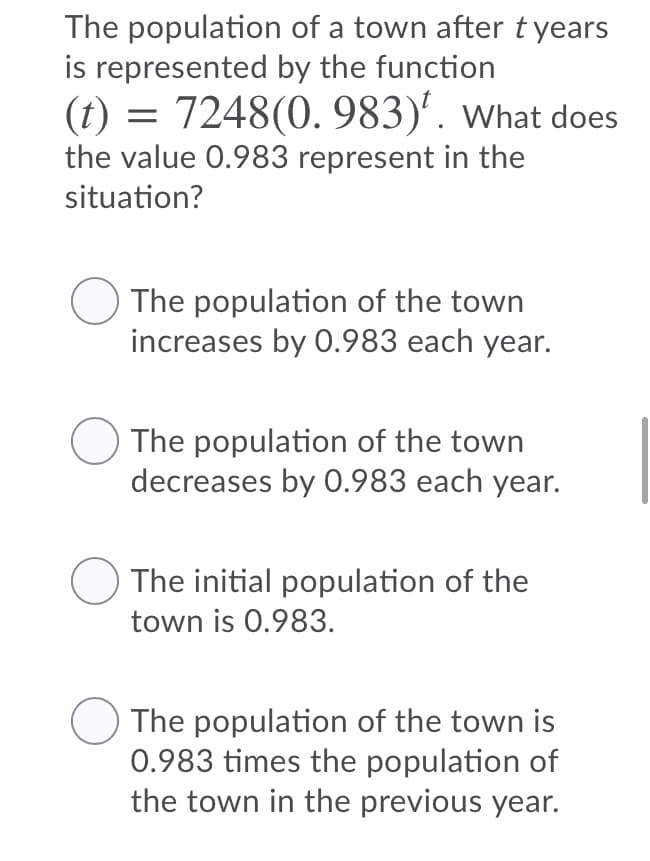 The population of a town after tyears
is represented by the function
(t) = 7248(0. 983)'. what does
the value 0.983 represent in the
situation?
The population of the town
increases by 0.983 each year.
The population of the town
decreases by 0.983 each year.
The initial population of the
town is 0.983.
The population of the town is
0.983 times the population of
the town in the previous year.
