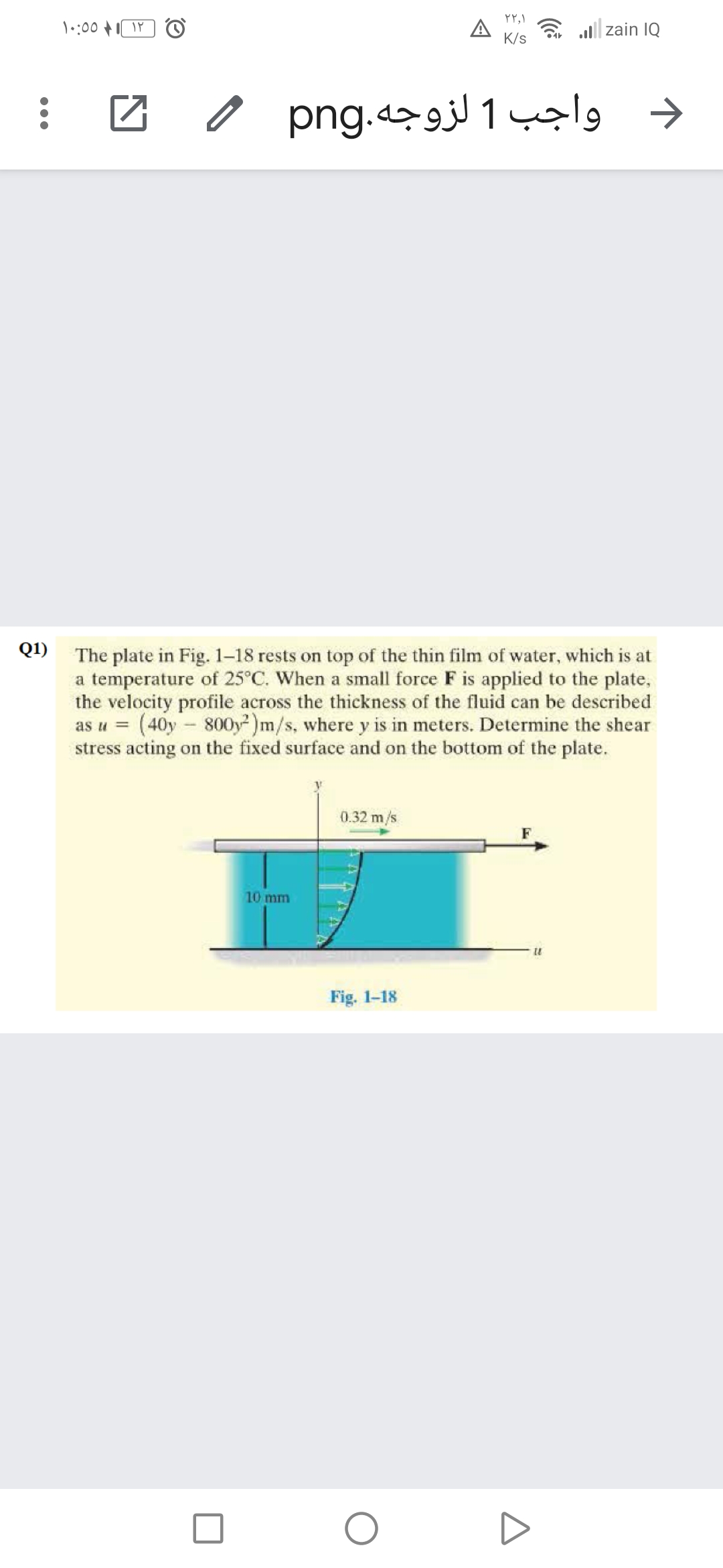 a all| zain IQ
K/s
واجب 1 لزوجه.png 0
Q1) The plate in Fig. 1-18 rests on top of the thin film of water, which is at
a temperature of 25°C. When a small force F is applied to the plate,
the velocity profile across the thickness of the fluid can be described
as u = (40y - 800y)m/s, where y is in meters. Determine the shear
stress acting on the fixed surface and on the bottom of the plate.
0.32 m/s
10 mm
Fig. 1-18
