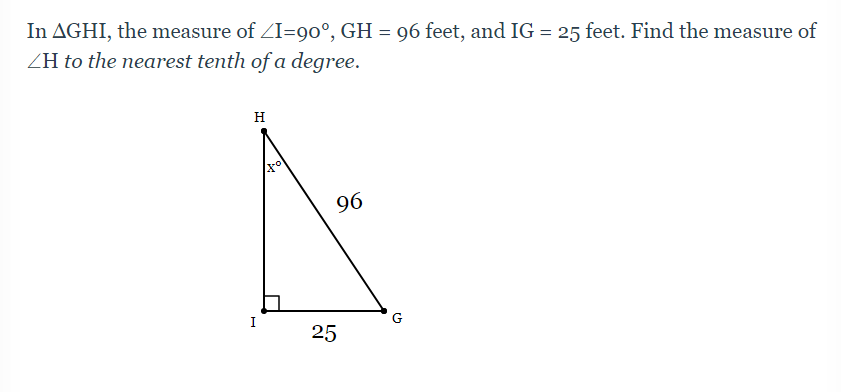 In AGHI, the measure of ZI=90°, GH = 96 feet, and IG = 25 feet. Find the measure of
ZH to the nearest tenth of a degree.
H
96
I
G
25
