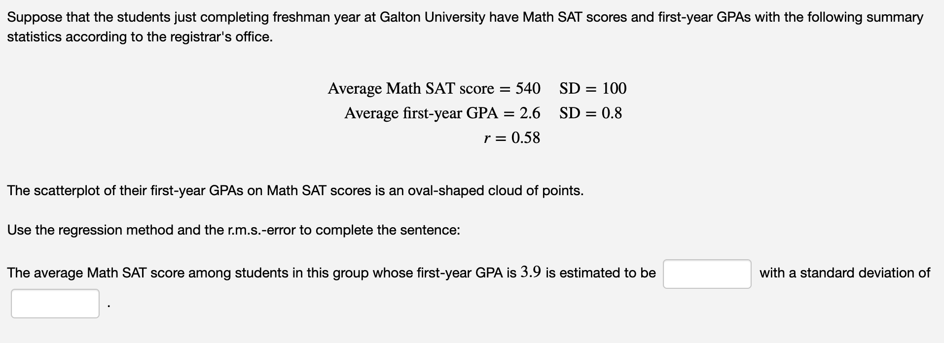 Suppose that the students just completing freshman year at Galton University have Math SAT scores and first-year GPAS with the following summary
statistics according to the registrar's office.
Average Math SAT score =
540
SD = 100
Average first-year GPA = 2.6
r = 0.58
SD = 0.8
The scatterplot of their first-year GPAS on Math SAT scores is an oval-shaped cloud of points.
Use the regression method and the r.m.s.-error to complete the sentence:
The average Math SAT score among students in this group whose first-year GPA is 3.9 is estimated to be
with a standard deviation of
