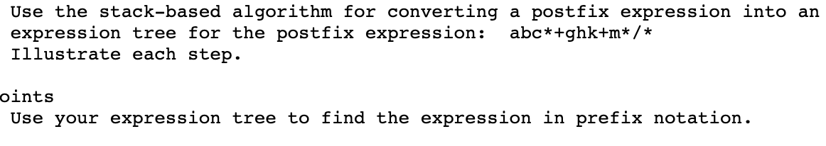 Use the stack-based algorithm for converting a postfix expression into an
expression tree for the postfix expression:
Illustrate each step.
abc*+ghk+m* / *
bints
Use your expression tree to find the expression in prefix notation.
