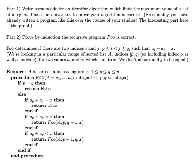 Part 1) Write pseudocode for an iterative algorithm which finds the maximum value of a list
of integers. Use a loop invariant to prove your algorithm is correct. (Presumably you have
already witten a program like this over the course of your studies! The interesting part here
is the proof.)

