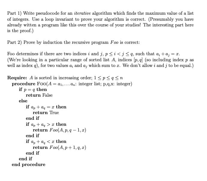Part 1) Write pseudocode for an iterative algorithm which finds the maximum value of a list
of integers. Use a loop invariant to prove your algorithm is correct. (Presumably you have
already witten a program like this over the course of your studies! The interesting part here
is the proof.)
Part 2) Prove by induction the recursive program Foo is correct:
Foo determines if there are two indices i and j, p<i < j< q, such that a; +a; = x.
(We're looking in a particular range of sorted list A, indices [p, q] (so including index p as
well as index q), for two values a; and a, which sum to r. We don't allow i and j to be equal.)
laj
