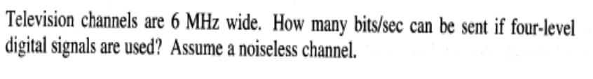 Television channels are 6 MHz wide. How many bits/sec can be sent if four-level
digital signals are used? Assume a noiseless channel.
