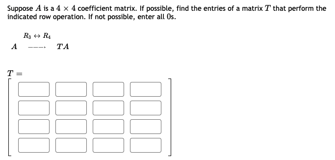Suppose A is a 4 × 4 coefficient matrix. If possible, find the entries of a matrix T that perform the
indicated row operation. If not possible, enter all Os.
R3 + R4
A
ТА
T =
