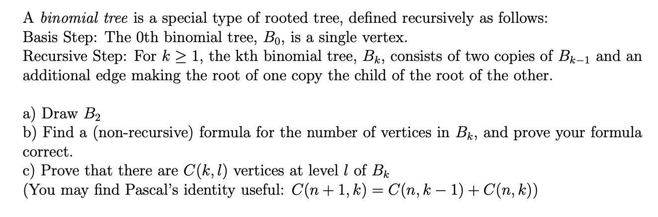 A binomial tree is a special type of rooted tree, defined recursively as follows:
Basis Step: The Oth binomial tree, Bo, is a single vertex.
Recursive Step: For k > 1, the kth binomial tree, B, consists of two copies of B-1 and an
additional edge making the root of one copy the child of the root of the other.
a) Draw B2
b) Find a (non-recursive) formula for the number of vertices in B, and prove your formula
correct.
c) Prove that there are C(k, l) vertices at level l of Be
(You may find Pascal's identity useful: C(n + 1, k) = C(n, k – 1) + C(n, k))
