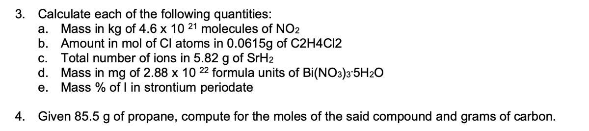 3. Calculate each of the following quantities:
Mass in kg of 4.6 x 10 21 molecules of NO2
b. Amount in mol of Cl atoms in 0.0615g of C2H4C12
Total number of ions in 5.82 g of SrH2
d.
а.
C.
Mass in mg of 2.88 x 10 22 formula units of Bi(NO3)3'5H2O
Mass % of I in strontium periodate
е.
4. Given 85.5 g of propane, compute for the moles of the said compound and grams of carbon.
