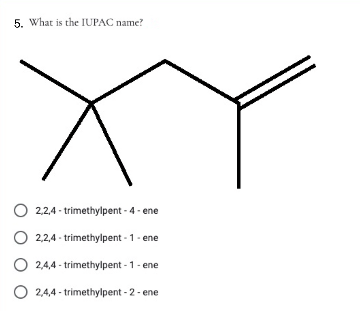 5. What is the IUPAC name?
2,2,4 - trimethylpent - 4 - ene
2,2,4 - trimethylpent - 1 - ene
O 2,4,4 - trimethylpent - 1 - ene
2,4,4 - trimethylpent - 2 - ene
