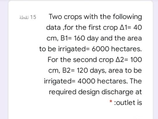 ähäi 15
Two crops with the following
data ,for the first crop A1= 40
cm, B1= 160 day and the area
to be irrigated= 6000 hectares.
For the second crop A2= 100
cm, B2= 120 days, area to be
irrigated= 4000 hectares. The
required design discharge at
* :outlet is
